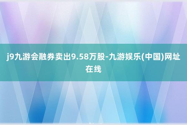 j9九游会融券卖出9.58万股-九游娱乐(中国)网址在线