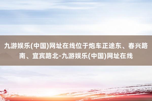 九游娱乐(中国)网址在线位于炮车正途东、春兴路南、宜宾路北-九游娱乐(中国)网址在线