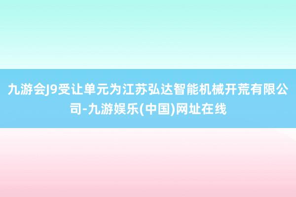 九游会J9受让单元为江苏弘达智能机械开荒有限公司-九游娱乐(中国)网址在线