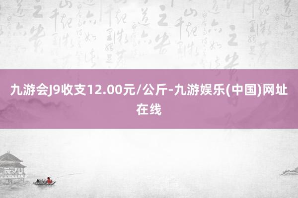 九游会J9收支12.00元/公斤-九游娱乐(中国)网址在线