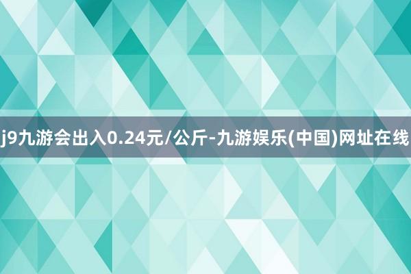 j9九游会出入0.24元/公斤-九游娱乐(中国)网址在线