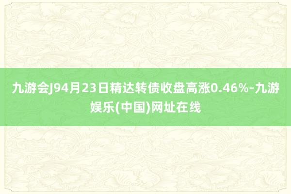 九游会J94月23日精达转债收盘高涨0.46%-九游娱乐(中国)网址在线