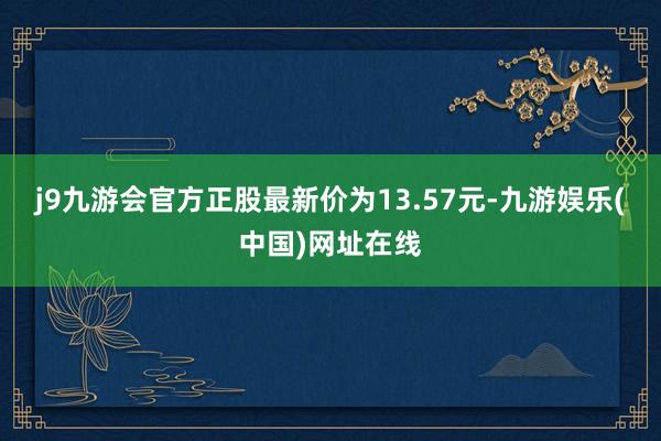 j9九游会官方正股最新价为13.57元-九游娱乐(中国)网址在线