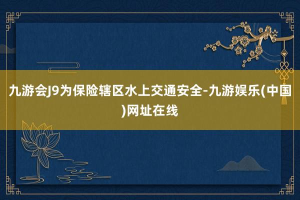 九游会J9为保险辖区水上交通安全-九游娱乐(中国)网址在线