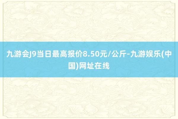 九游会J9当日最高报价8.50元/公斤-九游娱乐(中国)网址在线