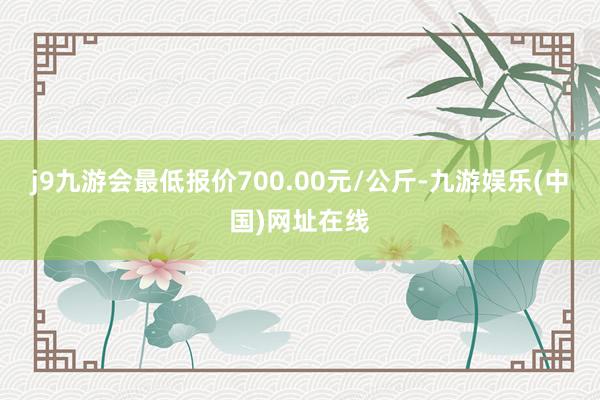 j9九游会最低报价700.00元/公斤-九游娱乐(中国)网址在线