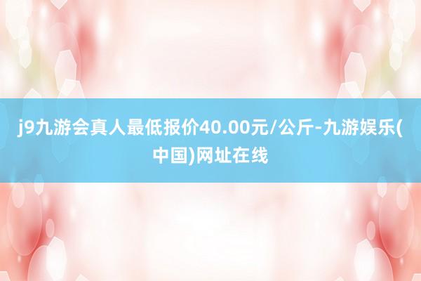 j9九游会真人最低报价40.00元/公斤-九游娱乐(中国)网址在线