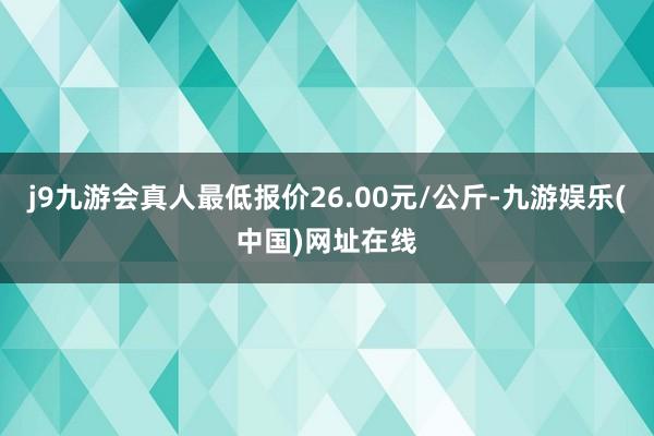 j9九游会真人最低报价26.00元/公斤-九游娱乐(中国)网址在线