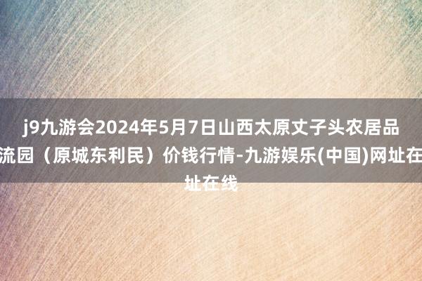 j9九游会2024年5月7日山西太原丈子头农居品物流园（原城东利民）价钱行情-九游娱乐(中国)网址在线