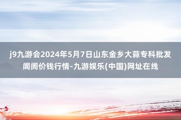 j9九游会2024年5月7日山东金乡大蒜专科批发阛阓价钱行情-九游娱乐(中国)网址在线