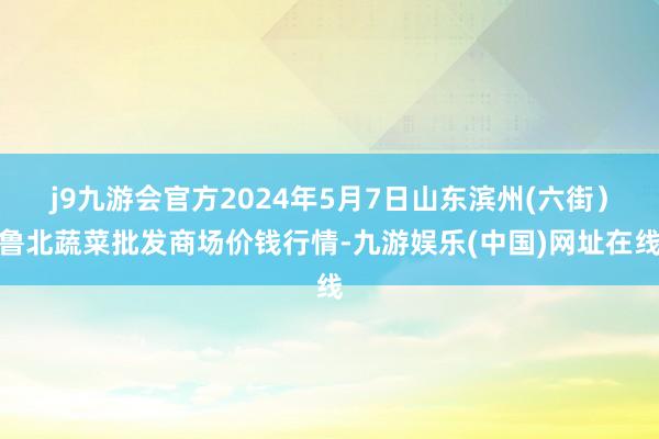 j9九游会官方2024年5月7日山东滨州(六街）鲁北蔬菜批发商场价钱行情-九游娱乐(中国)网址在线