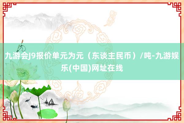 九游会J9报价单元为元（东谈主民币）/吨-九游娱乐(中国)网址在线