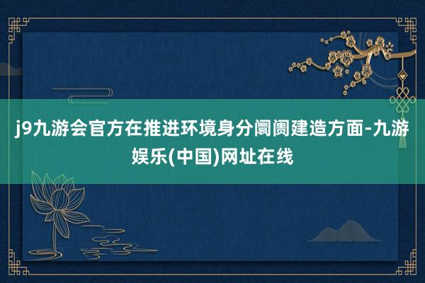 j9九游会官方　　在推进环境身分阛阓建造方面-九游娱乐(中国)网址在线