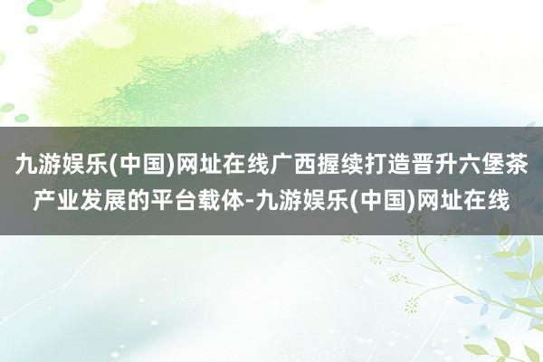 九游娱乐(中国)网址在线广西握续打造晋升六堡茶产业发展的平台载体-九游娱乐(中国)网址在线