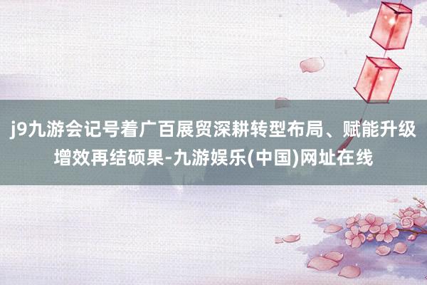 j9九游会记号着广百展贸深耕转型布局、赋能升级增效再结硕果-九游娱乐(中国)网址在线