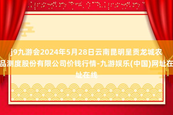 j9九游会2024年5月28日云南昆明呈贡龙城农居品测度股份有限公司价钱行情-九游娱乐(中国)网址在线