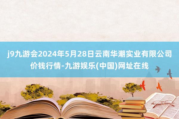 j9九游会2024年5月28日云南华潮实业有限公司价钱行情-九游娱乐(中国)网址在线