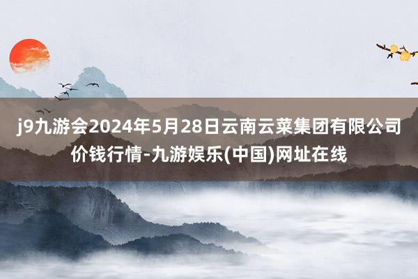 j9九游会2024年5月28日云南云菜集团有限公司价钱行情-九游娱乐(中国)网址在线