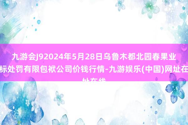 九游会J92024年5月28日乌鲁木都北园春果业指标处罚有限包袱公司价钱行情-九游娱乐(中国)网址在线