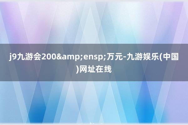 j9九游会200&ensp;万元-九游娱乐(中国)网址在线