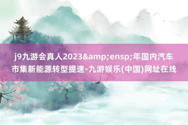 j9九游会真人2023&ensp;年国内汽车市集新能源转型提速-九游娱乐(中国)网址在线