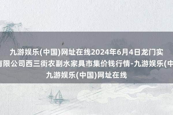 九游娱乐(中国)网址在线2024年6月4日龙门实业（集团）有限公司西三街农副水家具市集价钱行情-九游娱乐(中国)网址在线