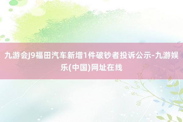 九游会J9福田汽车新增1件破钞者投诉公示-九游娱乐(中国)网址在线