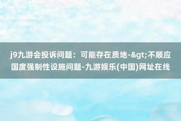 j9九游会投诉问题：可能存在质地->不顺应国度强制性设施问题-九游娱乐(中国)网址在线