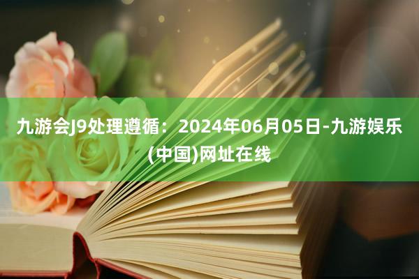 九游会J9处理遵循：2024年06月05日-九游娱乐(中国)网址在线