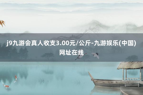 j9九游会真人收支3.00元/公斤-九游娱乐(中国)网址在线