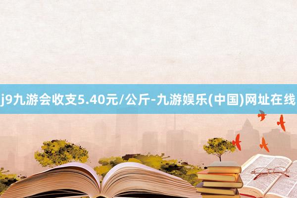 j9九游会收支5.40元/公斤-九游娱乐(中国)网址在线