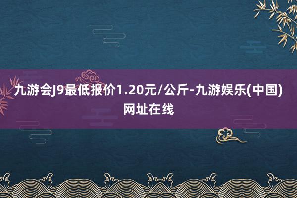 九游会J9最低报价1.20元/公斤-九游娱乐(中国)网址在线