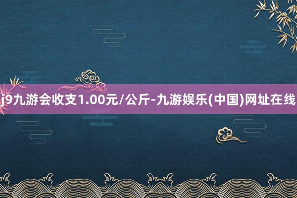 j9九游会收支1.00元/公斤-九游娱乐(中国)网址在线