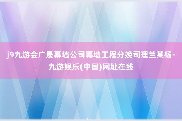 j9九游会广晟幕墙公司幕墙工程分娩司理兰某杨-九游娱乐(中国)网址在线