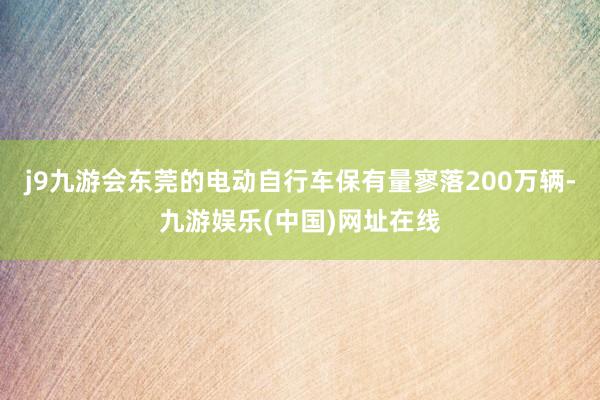 j9九游会东莞的电动自行车保有量寥落200万辆-九游娱乐(中国)网址在线