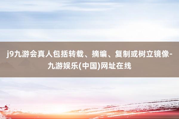 j9九游会真人包括转载、摘编、复制或树立镜像-九游娱乐(中国)网址在线