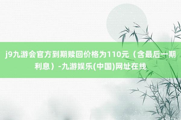 j9九游会官方到期赎回价格为110元（含最后一期利息）-九游娱乐(中国)网址在线