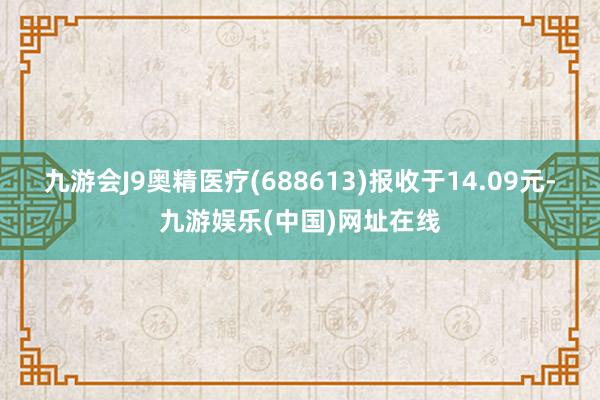 九游会J9奥精医疗(688613)报收于14.09元-九游娱乐(中国)网址在线