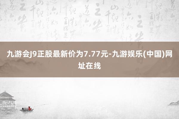 九游会J9正股最新价为7.77元-九游娱乐(中国)网址在线