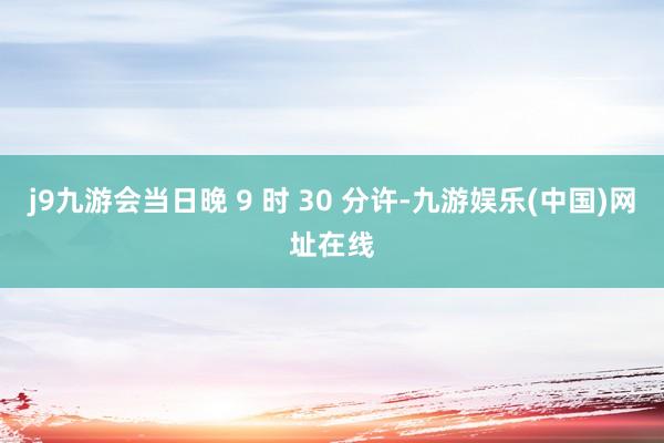 j9九游会当日晚 9 时 30 分许-九游娱乐(中国)网址在线