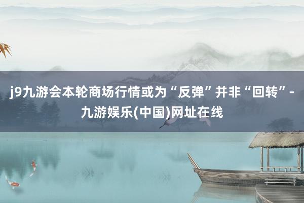 j9九游会本轮商场行情或为“反弹”并非“回转”-九游娱乐(中国)网址在线