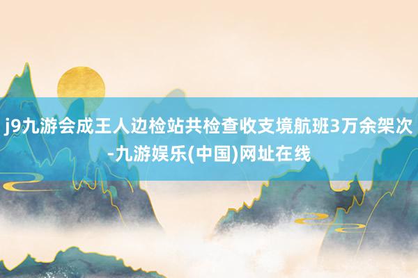 j9九游会成王人边检站共检查收支境航班3万余架次-九游娱乐(中国)网址在线