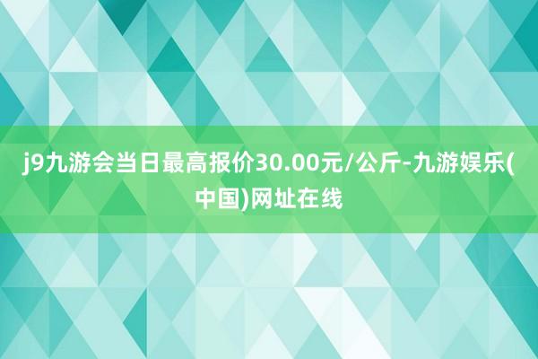 j9九游会当日最高报价30.00元/公斤-九游娱乐(中国)网址在线