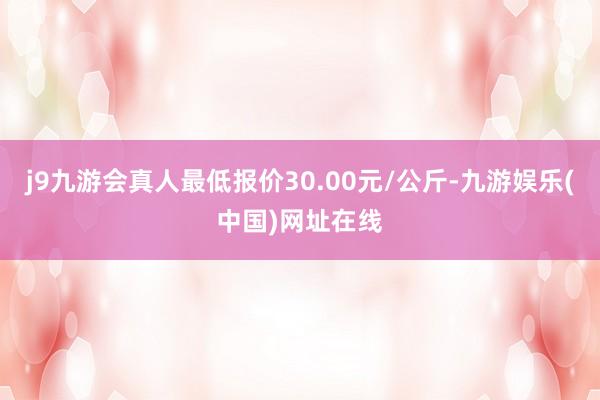 j9九游会真人最低报价30.00元/公斤-九游娱乐(中国)网址在线