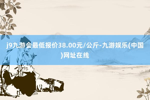 j9九游会最低报价38.00元/公斤-九游娱乐(中国)网址在线