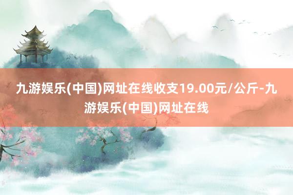 九游娱乐(中国)网址在线收支19.00元/公斤-九游娱乐(中国)网址在线