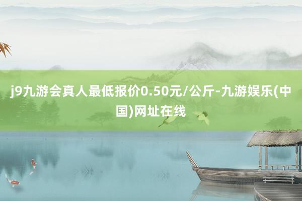 j9九游会真人最低报价0.50元/公斤-九游娱乐(中国)网址在线