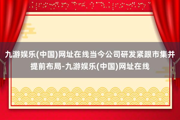 九游娱乐(中国)网址在线当今公司研发紧跟市集并提前布局-九游娱乐(中国)网址在线