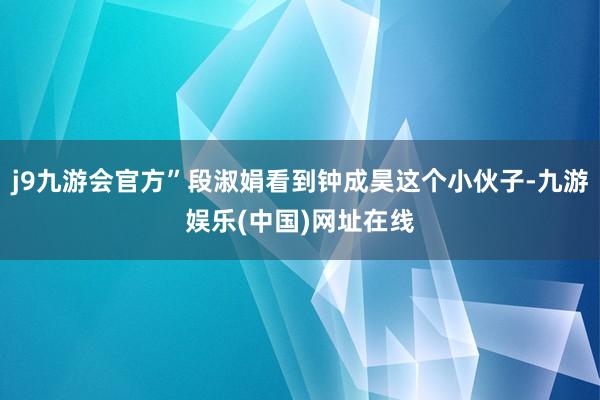 j9九游会官方”段淑娟看到钟成昊这个小伙子-九游娱乐(中国)网址在线