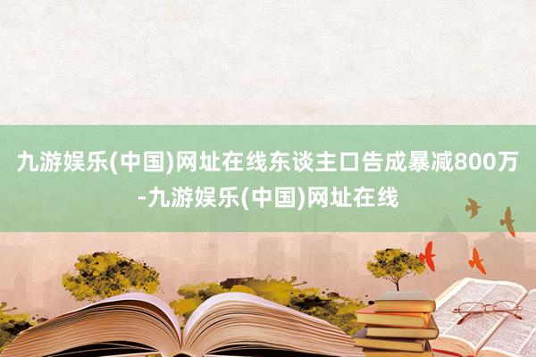 九游娱乐(中国)网址在线东谈主口告成暴减800万-九游娱乐(中国)网址在线